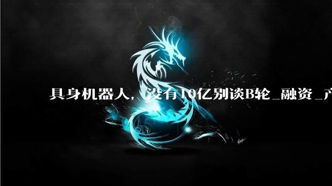 具身机器人，没有10亿别谈B轮_融资_产业投资_资本